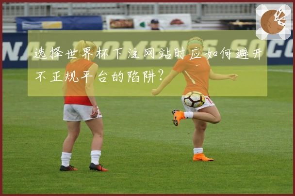 选择世界杯下注网站时应如何避开不正规平台的陷阱？