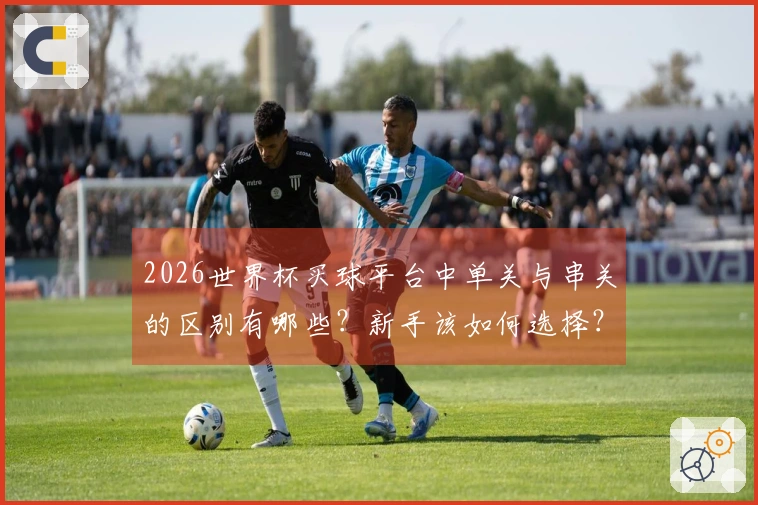 2026世界杯买球平台中单关与串关的区别有哪些？新手该如何选择？